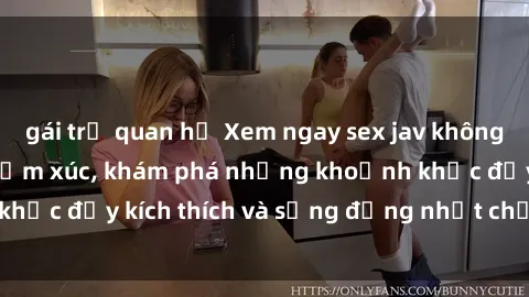 gái trẻ quan hệ Xem ngay sex jav không che để thỏa mãn cảm xúc, khám phá những khoảnh khắc đầy kích thích và sống động nhất chỉ trong click!